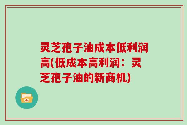 灵芝孢子油成本低利润高(低成本高利润：灵芝孢子油的新商机)