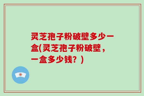 灵芝孢子粉破壁多少一盒(灵芝孢子粉破壁，一盒多少钱？)