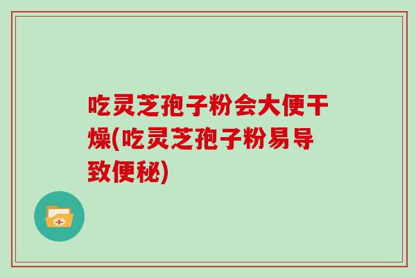 吃灵芝孢子粉会大便干燥(吃灵芝孢子粉易导致便秘)