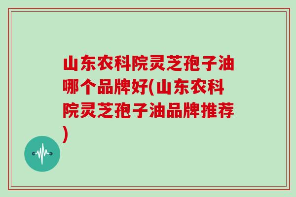 山东农科院灵芝孢子油哪个品牌好(山东农科院灵芝孢子油品牌推荐)