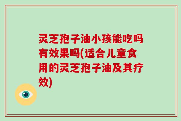 灵芝孢子油小孩能吃吗有效果吗(适合儿童食用的灵芝孢子油及其疗效)