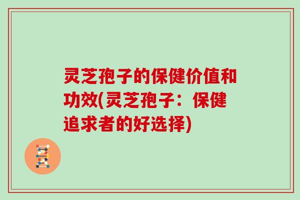 灵芝孢子的保健价值和功效(灵芝孢子：保健追求者的好选择)
