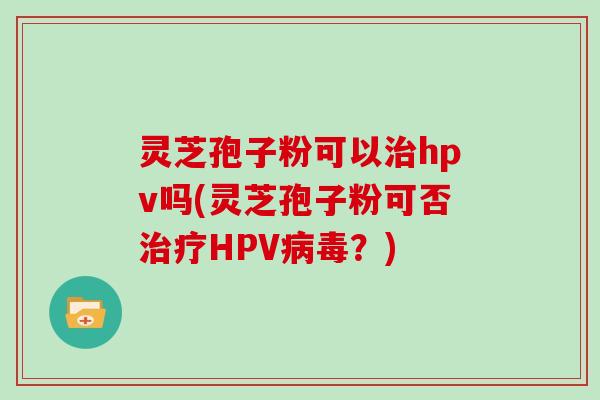 灵芝孢子粉可以治hpv吗(灵芝孢子粉可否治疗HPV病毒？)