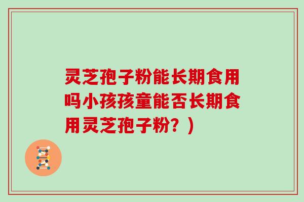灵芝孢子粉能长期食用吗小孩孩童能否长期食用灵芝孢子粉？)