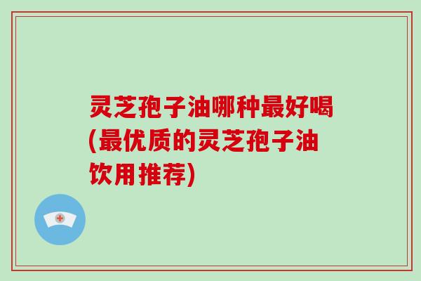 灵芝孢子油哪种最好喝(最优质的灵芝孢子油饮用推荐)