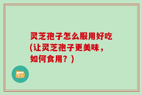 灵芝孢子怎么服用好吃(让灵芝孢子更美味，如何食用？)