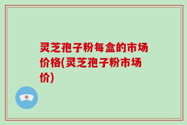 灵芝孢子粉每盒的市场价格(灵芝孢子粉市场价)