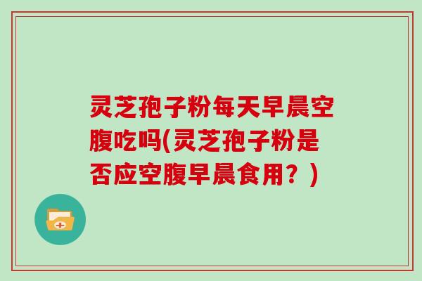 灵芝孢子粉每天早晨空腹吃吗(灵芝孢子粉是否应空腹早晨食用?)-第1张图片-灵芝大师 灵芝孢子粉每天早晨空腹吃吗(灵芝孢子粉是否应空腹早晨食用?)-第1张图片-灵芝大师