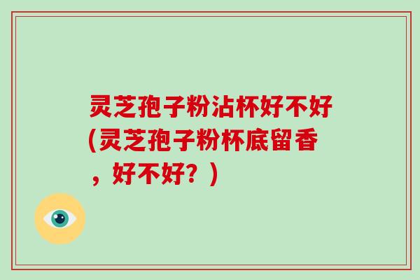 灵芝孢子粉沾杯好不好(灵芝孢子粉杯底留香，好不好？)