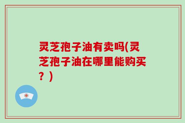 灵芝孢子油有卖吗(灵芝孢子油在哪里能购买？)
