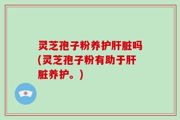 灵芝孢子粉养护肝脏吗(灵芝孢子粉有助于肝脏养护。)
