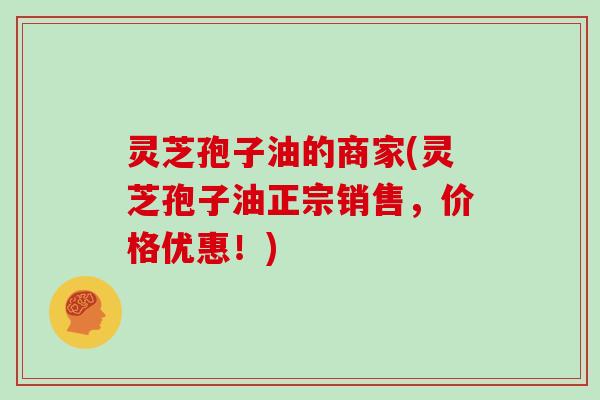 灵芝孢子油的商家(灵芝孢子油正宗销售，价格优惠！)