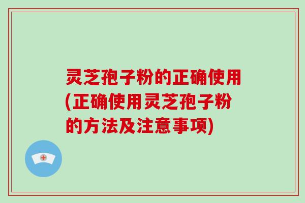灵芝孢子粉的正确使用(正确使用灵芝孢子粉的方法及注意事项)