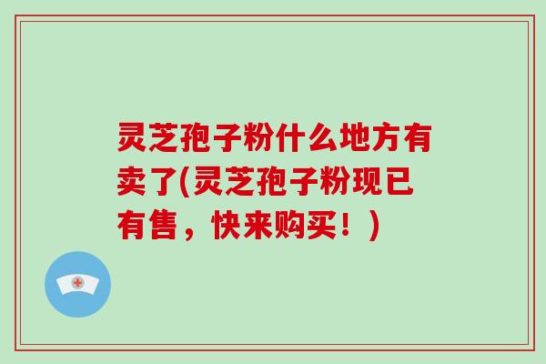 灵芝孢子粉什么地方有卖了(灵芝孢子粉现已有售，快来购买！)