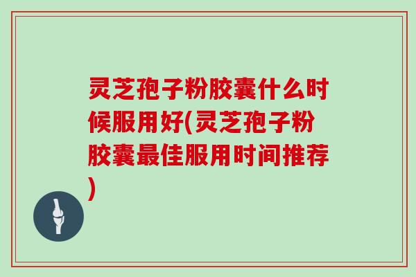 灵芝孢子粉胶囊什么时候服用好(灵芝孢子粉胶囊最佳服用时间推荐)