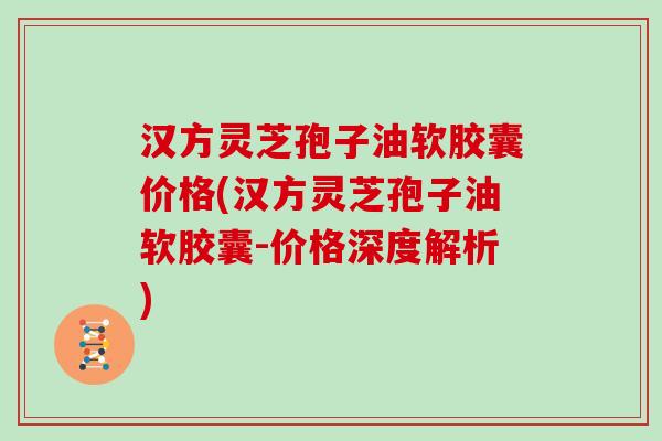 汉方灵芝孢子油软胶囊价格(汉方灵芝孢子油软胶囊-价格深度解析)