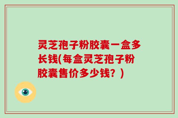 灵芝孢子粉胶囊一盒多长钱(每盒灵芝孢子粉胶囊售价多少钱？)