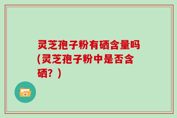 灵芝孢子粉有硒含量吗(灵芝孢子粉中是否含硒？)