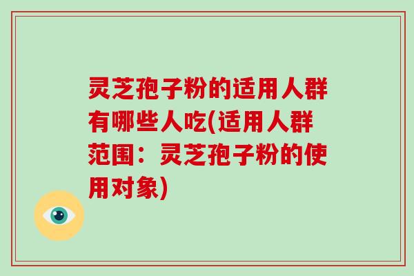灵芝孢子粉的适用人群有哪些人吃(适用人群范围：灵芝孢子粉的使用对象)