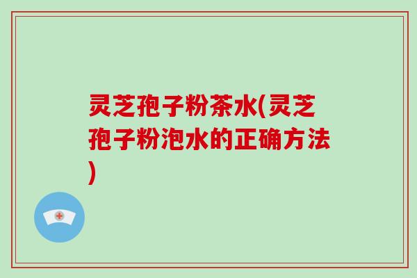 灵芝孢子粉茶水(灵芝孢子粉泡水的正确方法)