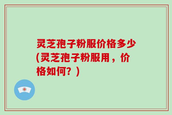 灵芝孢子粉服价格多少(灵芝孢子粉服用，价格如何？)