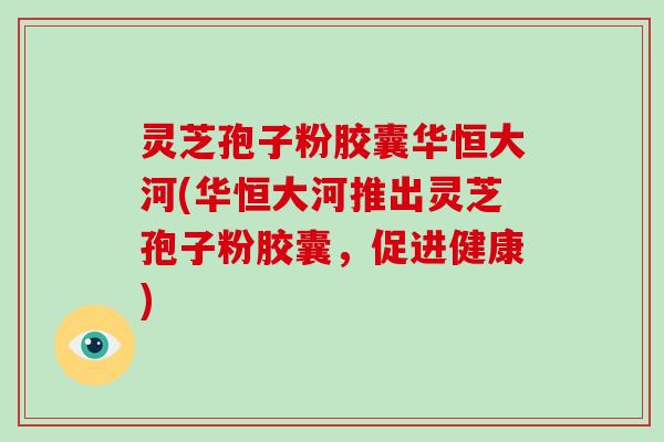 灵芝孢子粉胶囊华恒大河(华恒大河推出灵芝孢子粉胶囊，促进健康)