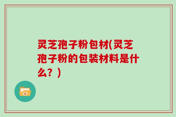 灵芝孢子粉包材(灵芝孢子粉的包装材料是什么？)