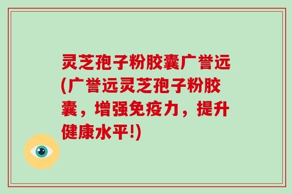 灵芝孢子粉胶囊广誉远(广誉远灵芝孢子粉胶囊，增强免疫力，提升健康水平!)