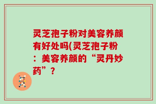 灵芝孢子粉对美容养颜有好处吗(灵芝孢子粉：美容养颜的“灵丹妙药”？