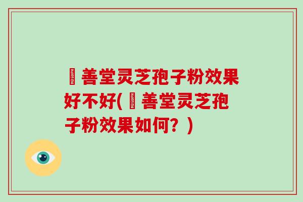 堉善堂灵芝孢子粉效果好不好(堉善堂灵芝孢子粉效果如何？)