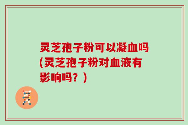 灵芝孢子粉可以凝血吗(灵芝孢子粉对血液有影响吗？)