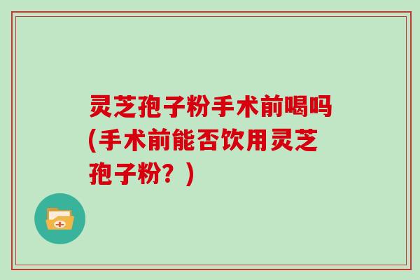 灵芝孢子粉手术前喝吗(手术前能否饮用灵芝孢子粉？)