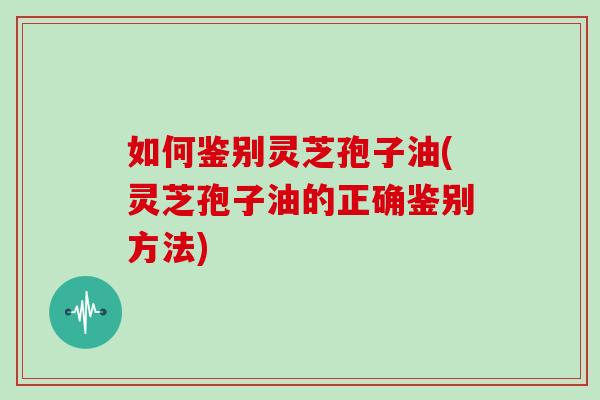如何鉴别灵芝孢子油(灵芝孢子油的正确鉴别方法)