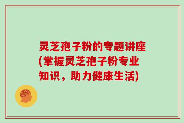 灵芝孢子粉的专题讲座(掌握灵芝孢子粉专业知识，助力健康生活)