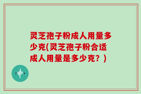 灵芝孢子粉成人用量多少克(灵芝孢子粉合适成人用量是多少克？)