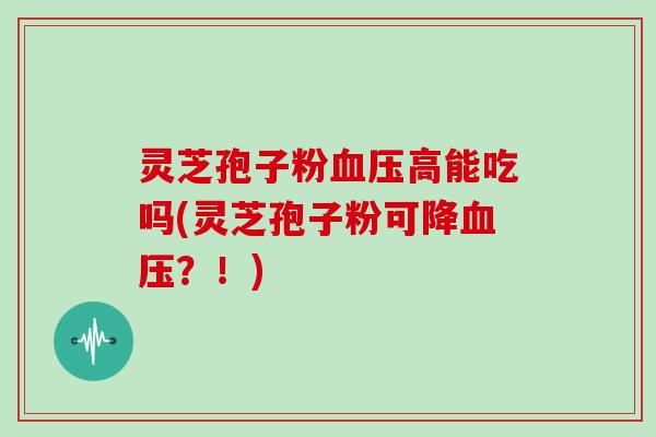 灵芝孢子粉血压高能吃吗(灵芝孢子粉可降血压？！)