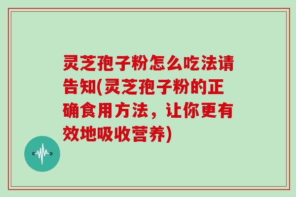 灵芝孢子粉怎么吃法请告知(灵芝孢子粉的正确食用方法，让你更有效地吸收营养)