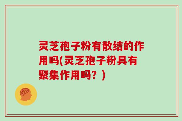 灵芝孢子粉有散结的作用吗(灵芝孢子粉具有聚集作用吗？)