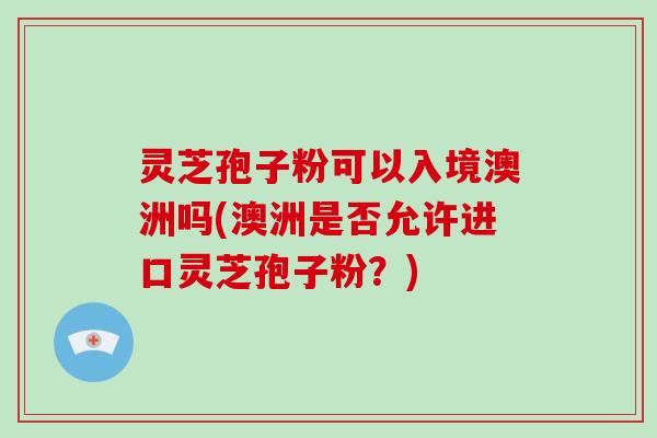 灵芝孢子粉可以入境澳洲吗(澳洲是否允许进口灵芝孢子粉?)-第1张图片-灵芝大师 灵芝孢子粉可以入境澳洲吗(澳洲是否允许进口灵芝孢子粉?)-第1张图片-灵芝大师