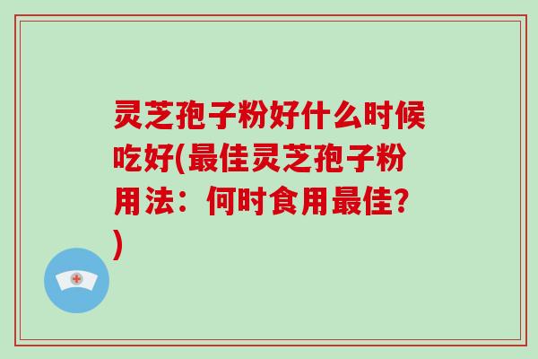 灵芝孢子粉好什么时候吃好(最佳灵芝孢子粉用法：何时食用最佳？)