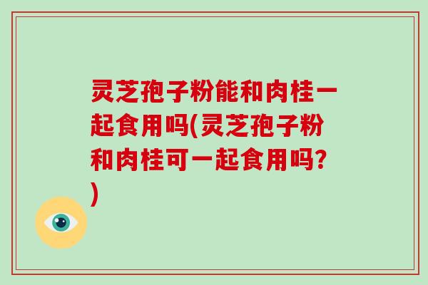 灵芝孢子粉能和肉桂一起食用吗(灵芝孢子粉和肉桂可一起食用吗？)