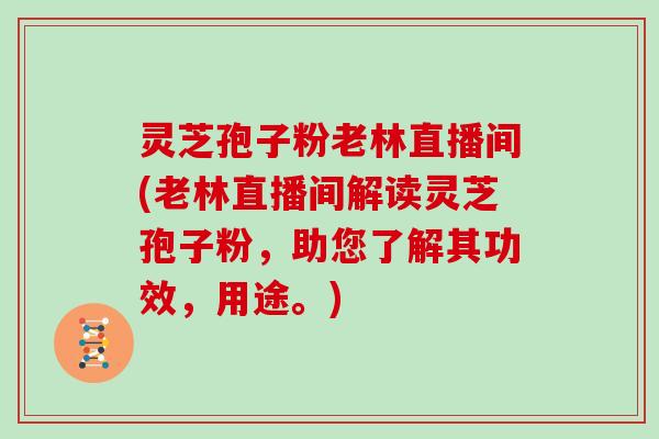 灵芝孢子粉老林直播间(老林直播间解读灵芝孢子粉，助您了解其功效，用途。)