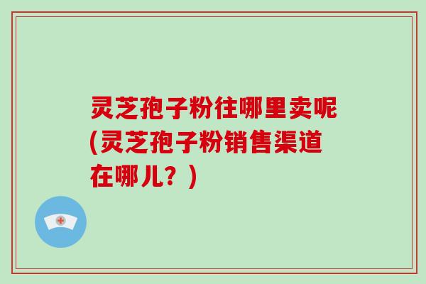 灵芝孢子粉往哪里卖呢(灵芝孢子粉销售渠道在哪儿？)