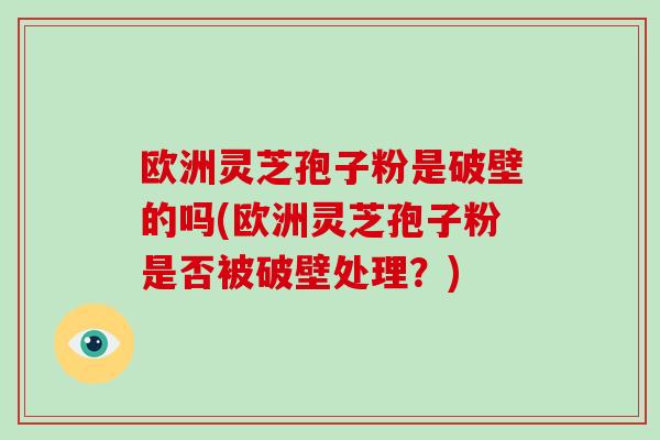 欧洲灵芝孢子粉是破壁的吗(欧洲灵芝孢子粉是否被破壁处理？)