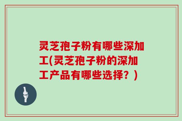 灵芝孢子粉有哪些深加工(灵芝孢子粉的深加工产品有哪些选择？)