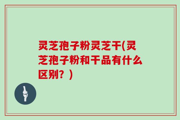 灵芝孢子粉灵芝干(灵芝孢子粉和干品有什么区别？)