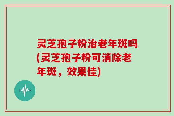 灵芝孢子粉治老年斑吗(灵芝孢子粉可消除老年斑，效果佳)-第1张图片-灵芝大师