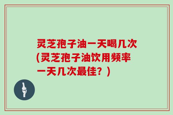 灵芝孢子油一天喝几次(灵芝孢子油饮用频率一天几次最佳？)