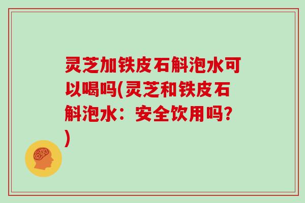 灵芝加铁皮石斛泡水可以喝吗(灵芝和铁皮石斛泡水：安全饮用吗？)