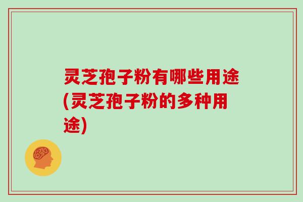 灵芝孢子粉有哪些用途(灵芝孢子粉的多种用途)